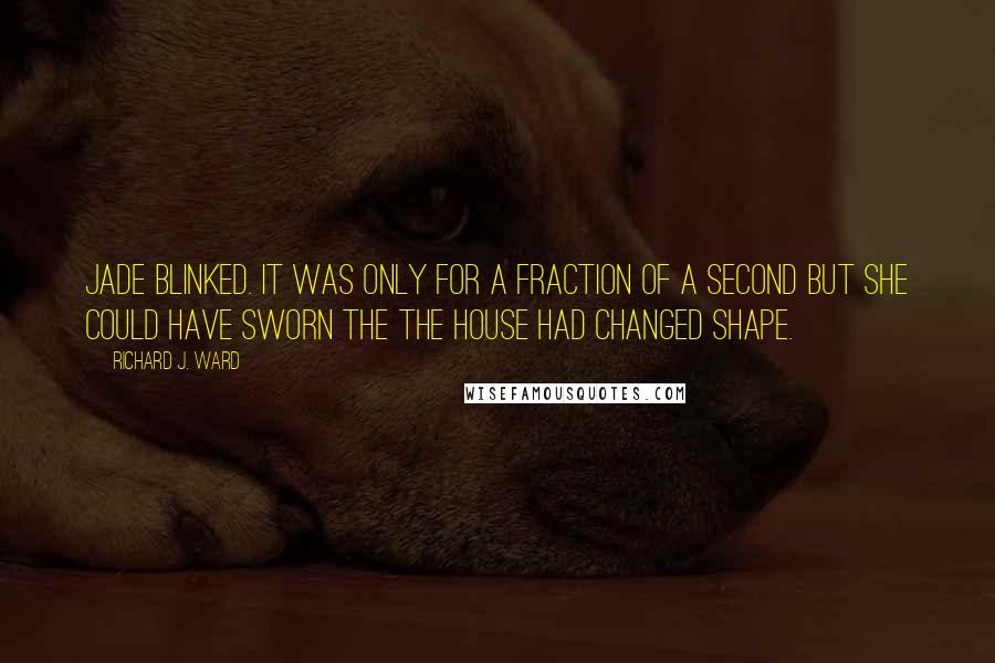 Richard J. Ward Quotes: Jade blinked. It was only for a fraction of a second but she could have sworn the the house had changed shape.