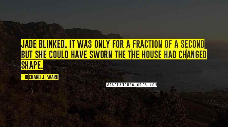 Richard J. Ward Quotes: Jade blinked. It was only for a fraction of a second but she could have sworn the the house had changed shape.