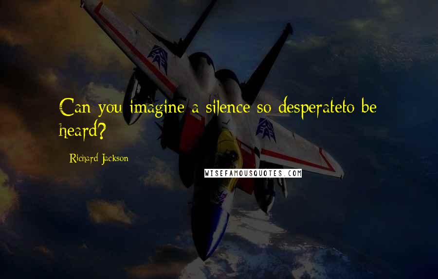Richard Jackson Quotes: Can you imagine a silence so desperateto be heard?