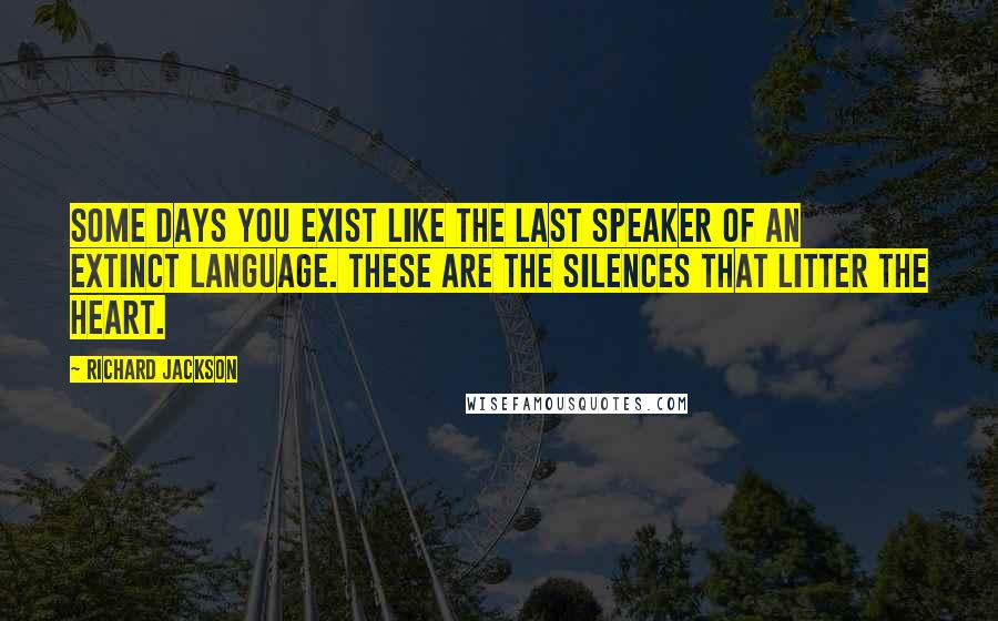 Richard Jackson Quotes: Some days you exist like the last speaker of an extinct language. These are the silences that litter the heart.