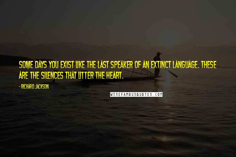 Richard Jackson Quotes: Some days you exist like the last speaker of an extinct language. These are the silences that litter the heart.