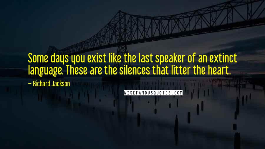 Richard Jackson Quotes: Some days you exist like the last speaker of an extinct language. These are the silences that litter the heart.
