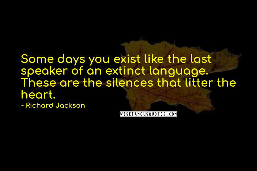 Richard Jackson Quotes: Some days you exist like the last speaker of an extinct language. These are the silences that litter the heart.