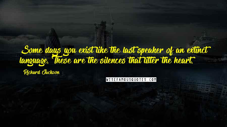 Richard Jackson Quotes: Some days you exist like the last speaker of an extinct language. These are the silences that litter the heart.