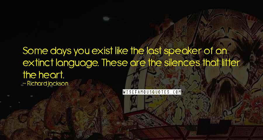 Richard Jackson Quotes: Some days you exist like the last speaker of an extinct language. These are the silences that litter the heart.