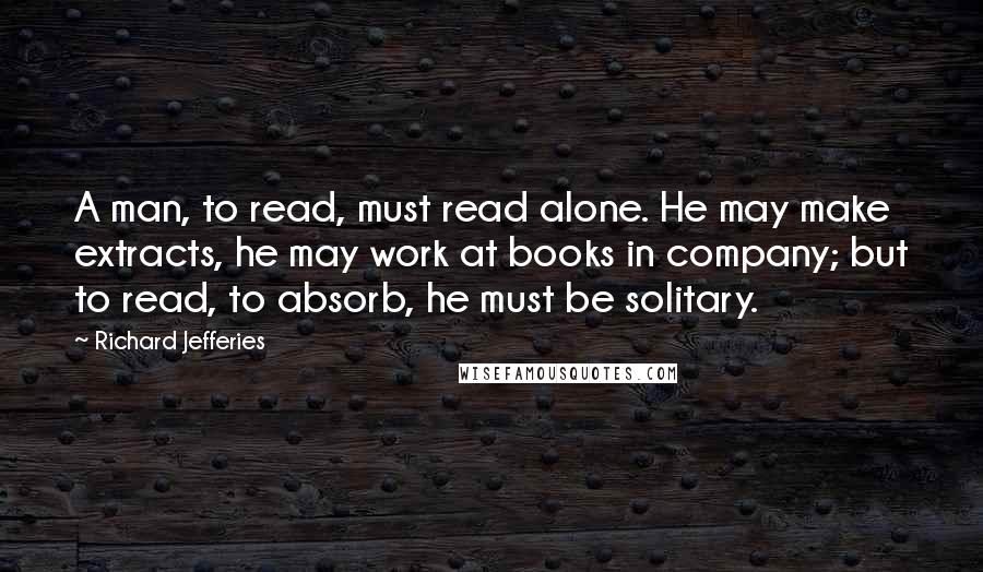 Richard Jefferies Quotes: A man, to read, must read alone. He may make extracts, he may work at books in company; but to read, to absorb, he must be solitary.