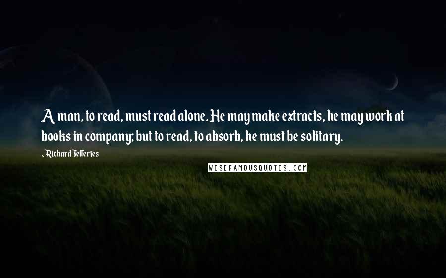 Richard Jefferies Quotes: A man, to read, must read alone. He may make extracts, he may work at books in company; but to read, to absorb, he must be solitary.