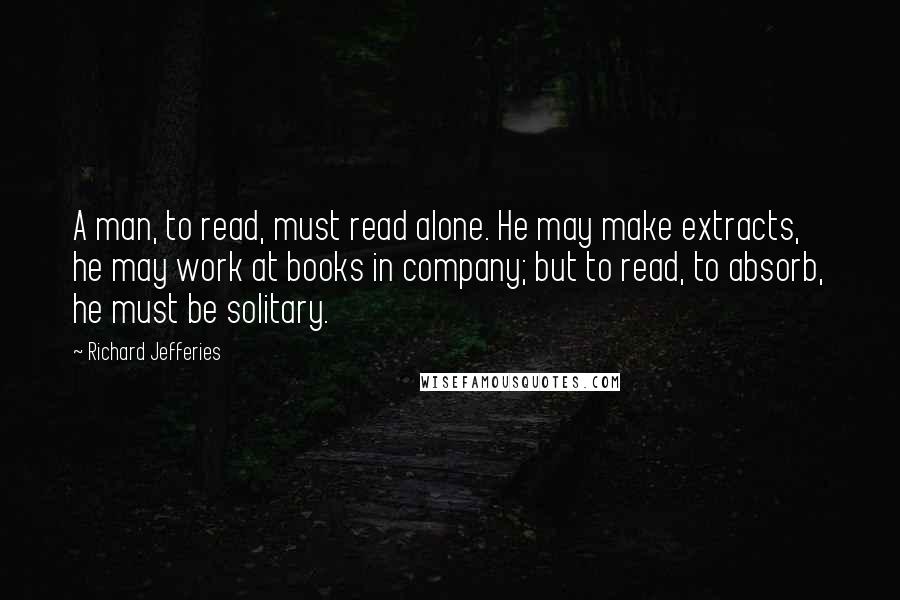 Richard Jefferies Quotes: A man, to read, must read alone. He may make extracts, he may work at books in company; but to read, to absorb, he must be solitary.