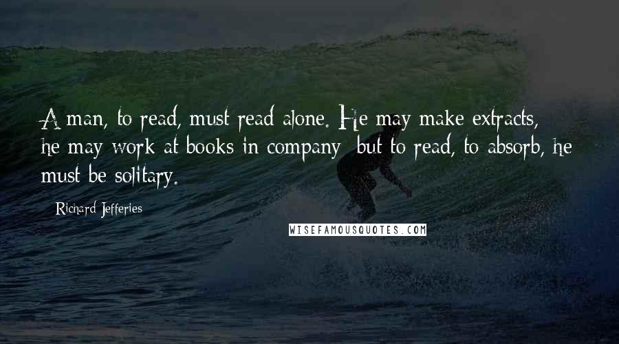 Richard Jefferies Quotes: A man, to read, must read alone. He may make extracts, he may work at books in company; but to read, to absorb, he must be solitary.