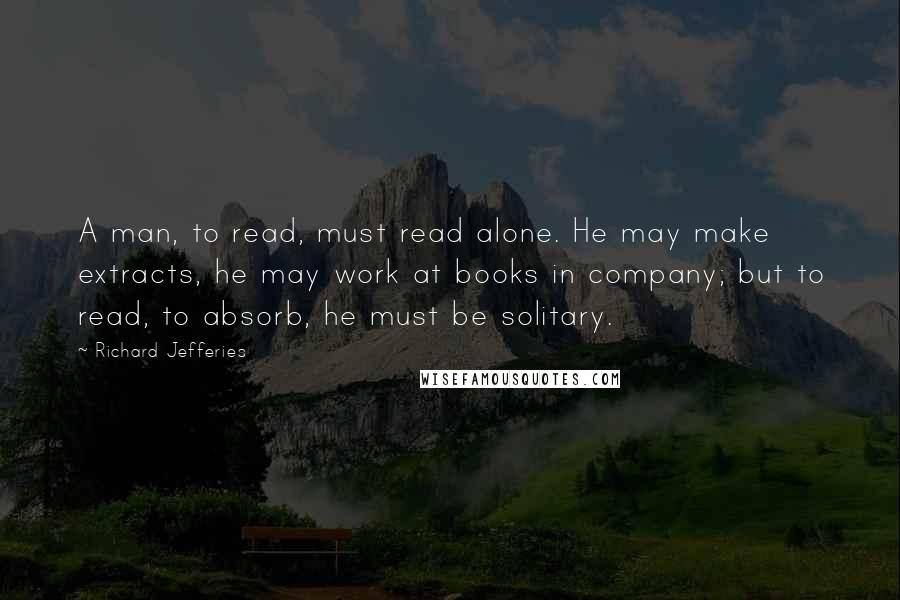 Richard Jefferies Quotes: A man, to read, must read alone. He may make extracts, he may work at books in company; but to read, to absorb, he must be solitary.