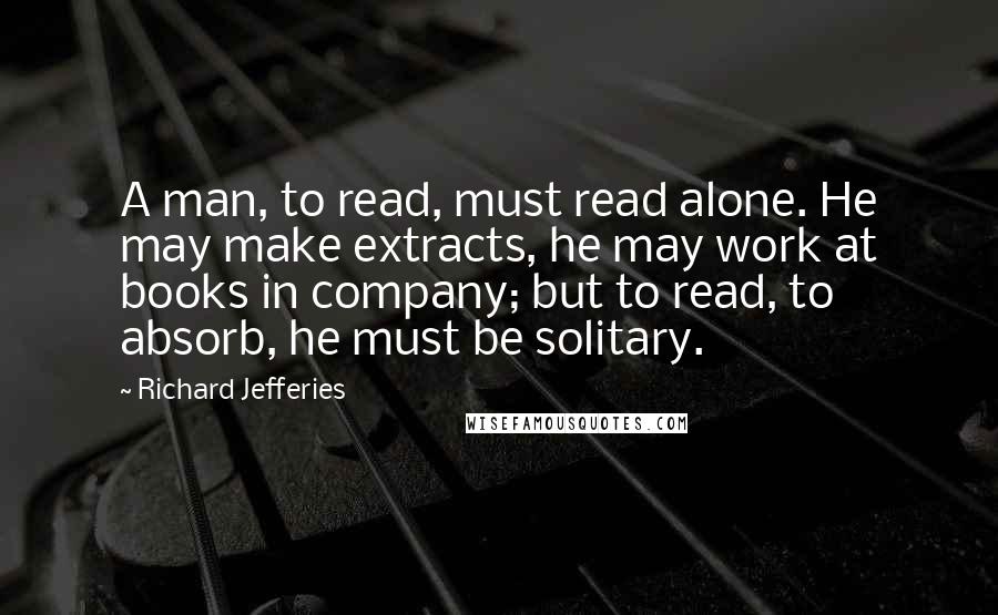 Richard Jefferies Quotes: A man, to read, must read alone. He may make extracts, he may work at books in company; but to read, to absorb, he must be solitary.