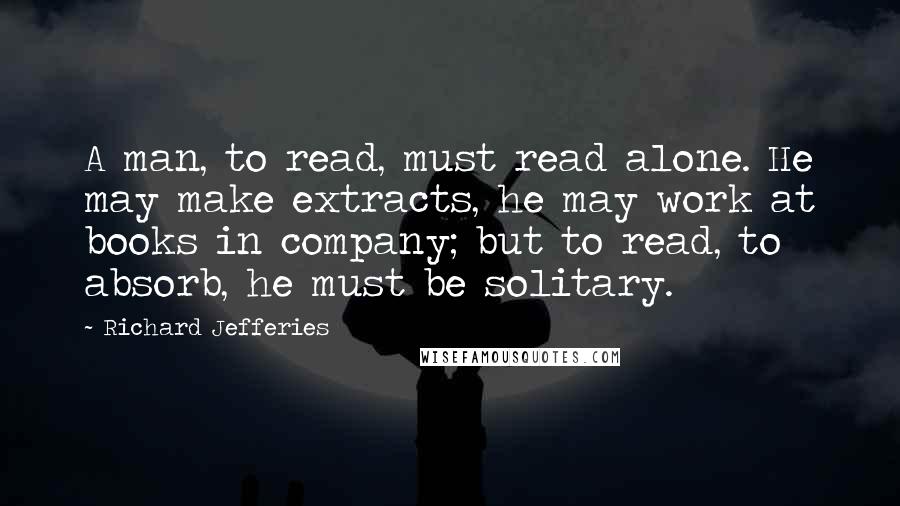 Richard Jefferies Quotes: A man, to read, must read alone. He may make extracts, he may work at books in company; but to read, to absorb, he must be solitary.