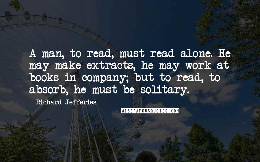 Richard Jefferies Quotes: A man, to read, must read alone. He may make extracts, he may work at books in company; but to read, to absorb, he must be solitary.