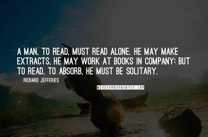 Richard Jefferies Quotes: A man, to read, must read alone. He may make extracts, he may work at books in company; but to read, to absorb, he must be solitary.