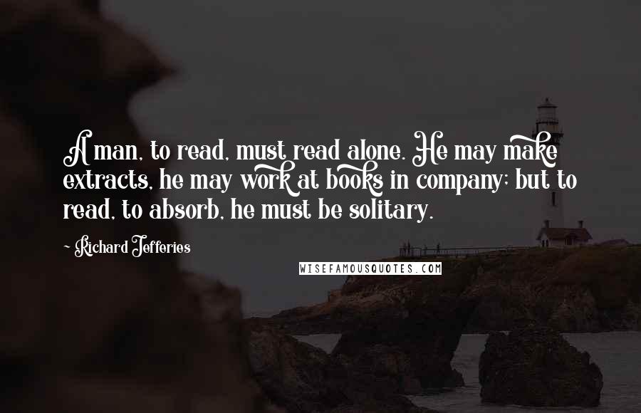 Richard Jefferies Quotes: A man, to read, must read alone. He may make extracts, he may work at books in company; but to read, to absorb, he must be solitary.