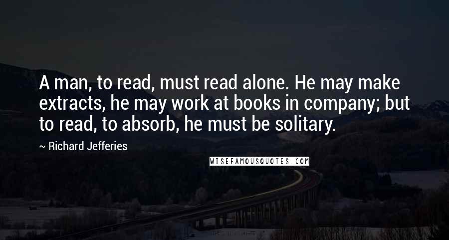 Richard Jefferies Quotes: A man, to read, must read alone. He may make extracts, he may work at books in company; but to read, to absorb, he must be solitary.