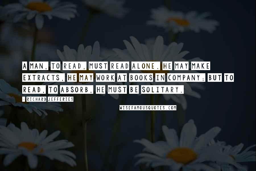 Richard Jefferies Quotes: A man, to read, must read alone. He may make extracts, he may work at books in company; but to read, to absorb, he must be solitary.