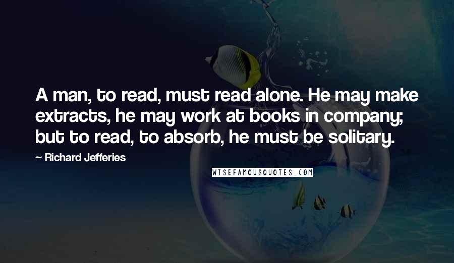 Richard Jefferies Quotes: A man, to read, must read alone. He may make extracts, he may work at books in company; but to read, to absorb, he must be solitary.