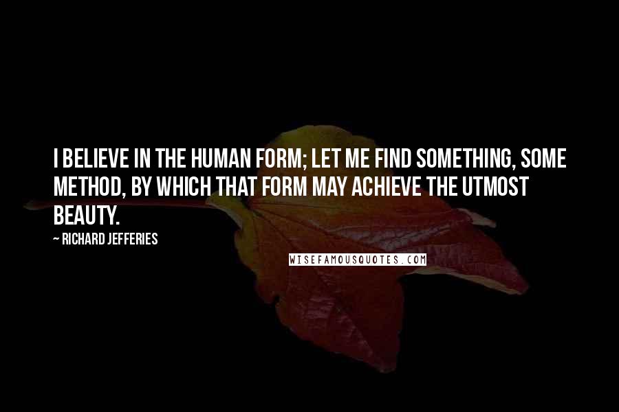 Richard Jefferies Quotes: I believe in the human form; let me find something, some method, by which that form may achieve the utmost beauty.