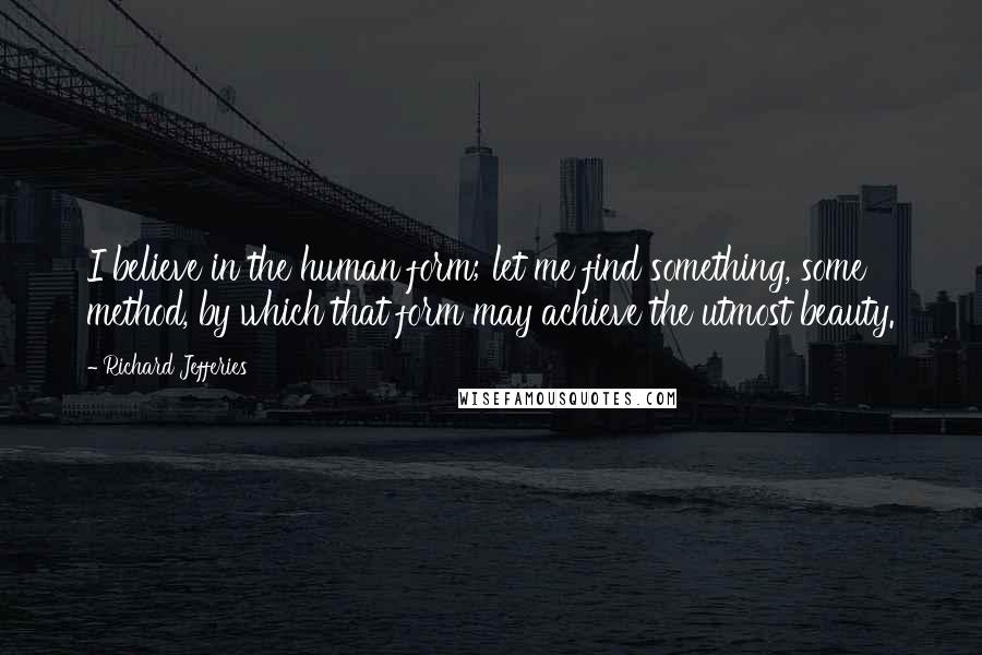 Richard Jefferies Quotes: I believe in the human form; let me find something, some method, by which that form may achieve the utmost beauty.