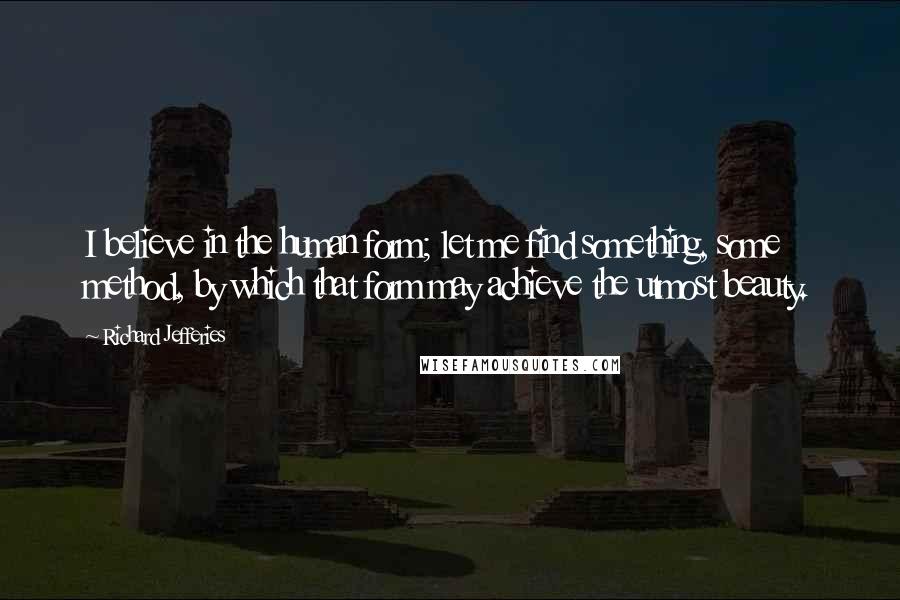 Richard Jefferies Quotes: I believe in the human form; let me find something, some method, by which that form may achieve the utmost beauty.