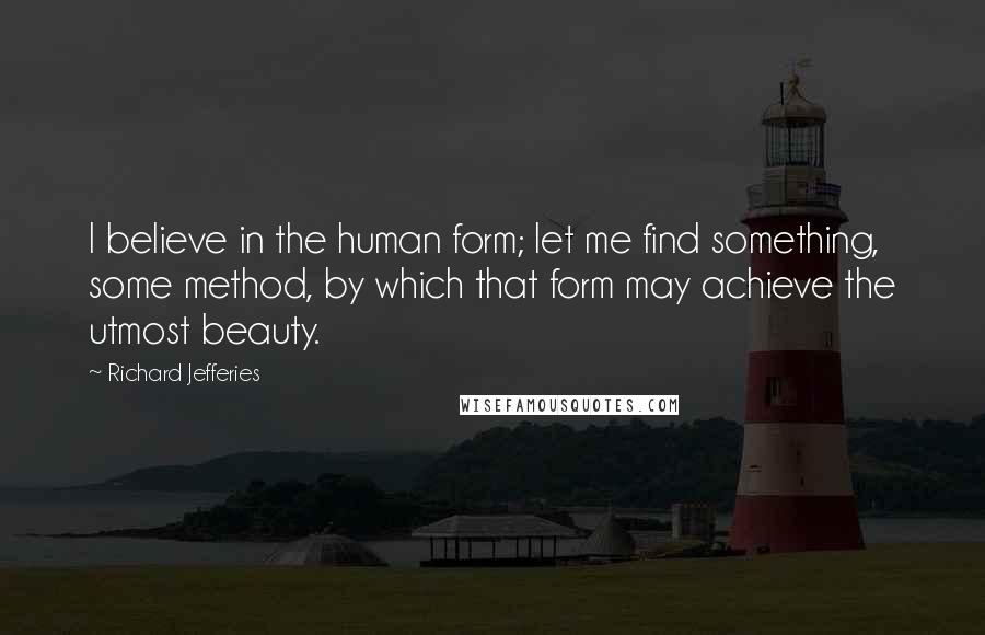 Richard Jefferies Quotes: I believe in the human form; let me find something, some method, by which that form may achieve the utmost beauty.