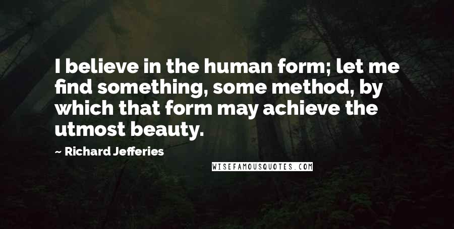 Richard Jefferies Quotes: I believe in the human form; let me find something, some method, by which that form may achieve the utmost beauty.