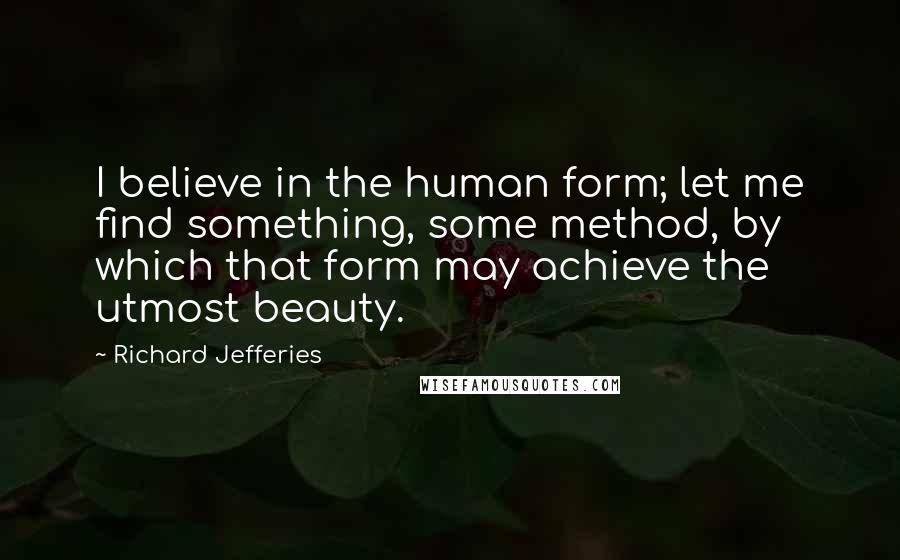 Richard Jefferies Quotes: I believe in the human form; let me find something, some method, by which that form may achieve the utmost beauty.