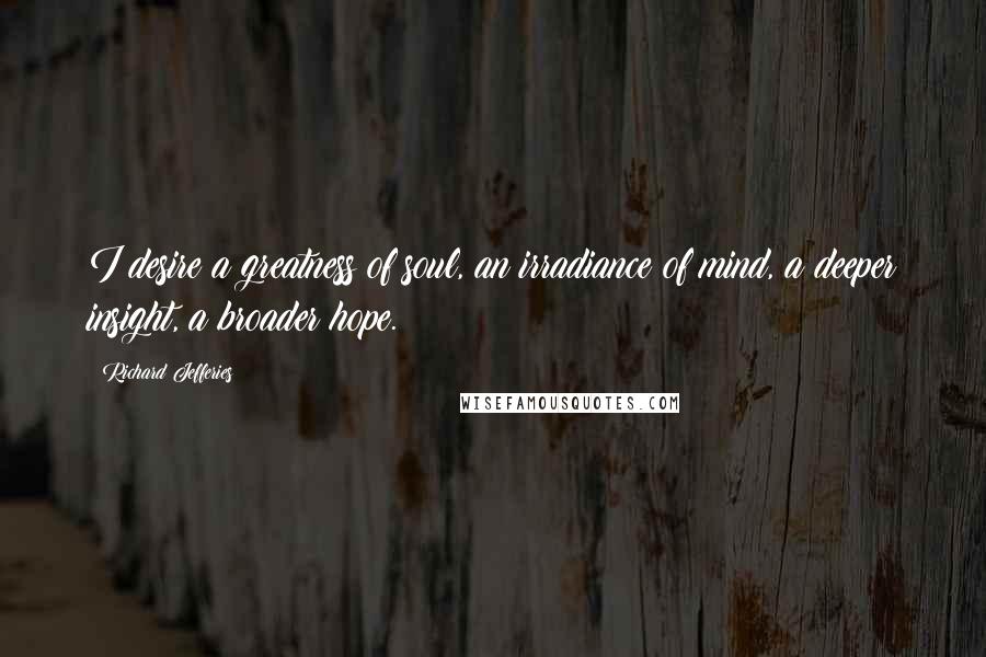 Richard Jefferies Quotes: I desire a greatness of soul, an irradiance of mind, a deeper insight, a broader hope.