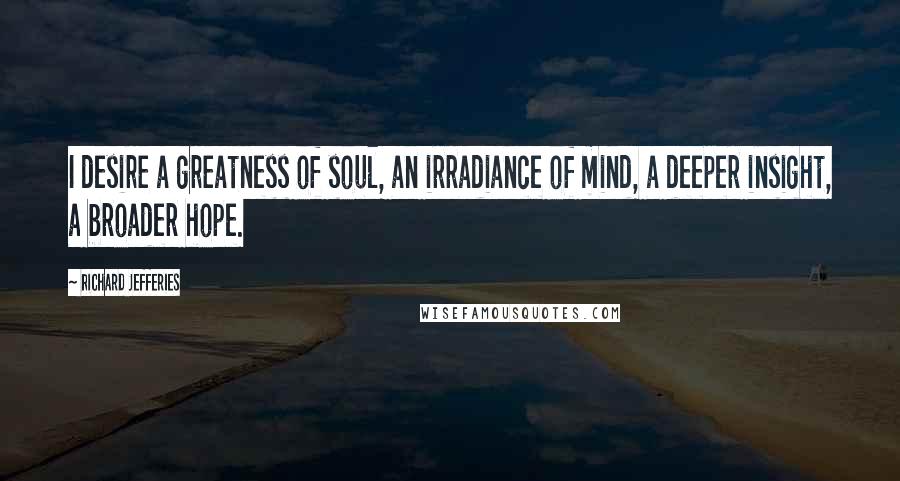 Richard Jefferies Quotes: I desire a greatness of soul, an irradiance of mind, a deeper insight, a broader hope.