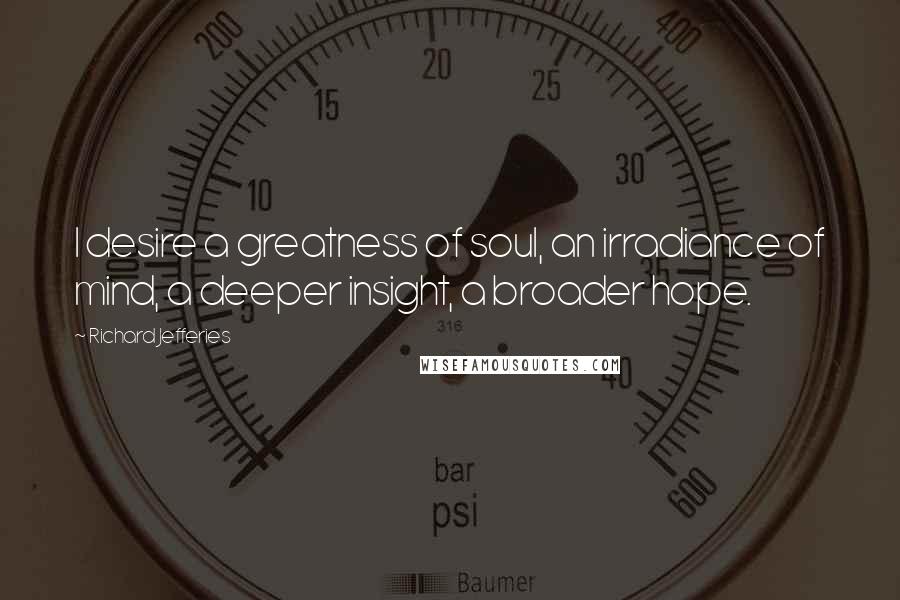 Richard Jefferies Quotes: I desire a greatness of soul, an irradiance of mind, a deeper insight, a broader hope.