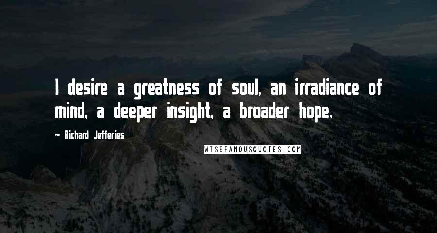 Richard Jefferies Quotes: I desire a greatness of soul, an irradiance of mind, a deeper insight, a broader hope.