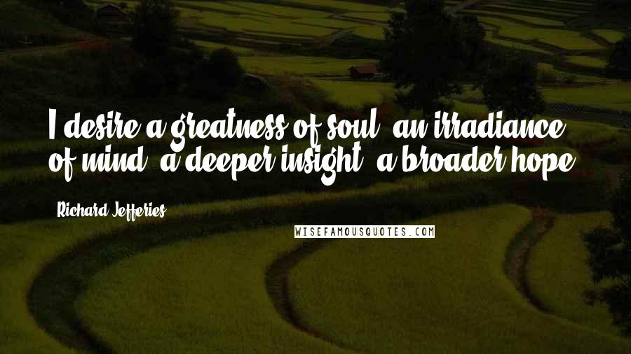 Richard Jefferies Quotes: I desire a greatness of soul, an irradiance of mind, a deeper insight, a broader hope.