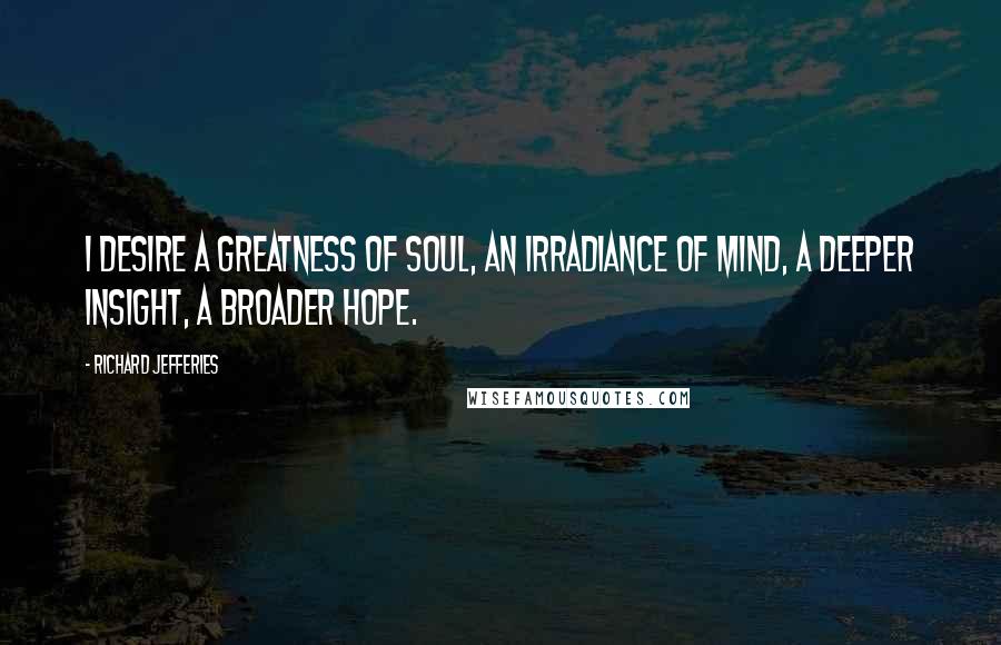 Richard Jefferies Quotes: I desire a greatness of soul, an irradiance of mind, a deeper insight, a broader hope.