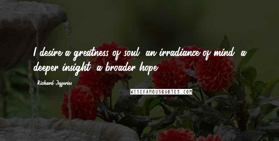 Richard Jefferies Quotes: I desire a greatness of soul, an irradiance of mind, a deeper insight, a broader hope.