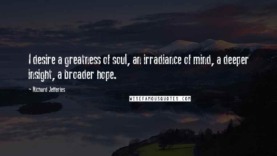 Richard Jefferies Quotes: I desire a greatness of soul, an irradiance of mind, a deeper insight, a broader hope.