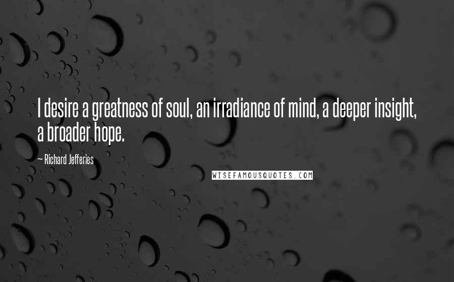 Richard Jefferies Quotes: I desire a greatness of soul, an irradiance of mind, a deeper insight, a broader hope.