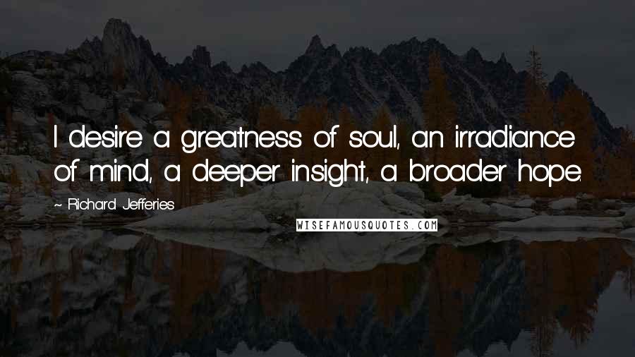 Richard Jefferies Quotes: I desire a greatness of soul, an irradiance of mind, a deeper insight, a broader hope.