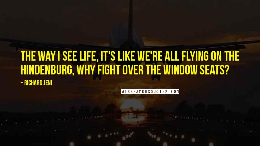 Richard Jeni Quotes: The way I see life, it's like we're all flying on the Hindenburg, why fight over the window seats?