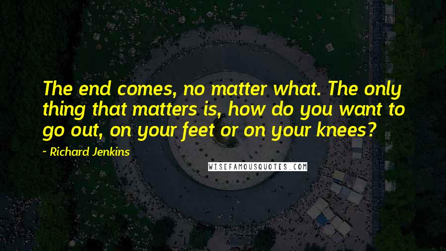 Richard Jenkins Quotes: The end comes, no matter what. The only thing that matters is, how do you want to go out, on your feet or on your knees?