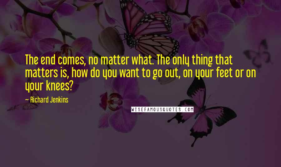 Richard Jenkins Quotes: The end comes, no matter what. The only thing that matters is, how do you want to go out, on your feet or on your knees?