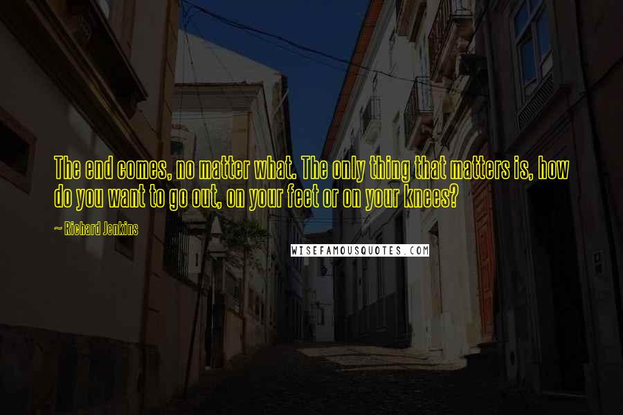 Richard Jenkins Quotes: The end comes, no matter what. The only thing that matters is, how do you want to go out, on your feet or on your knees?