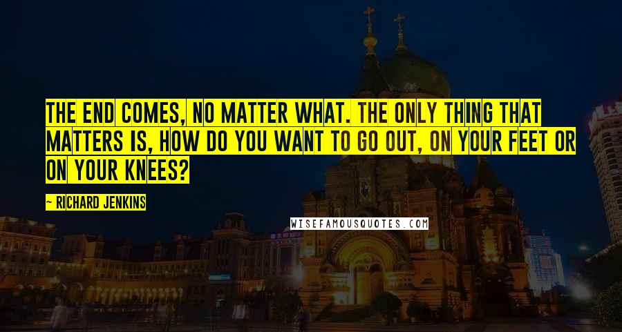 Richard Jenkins Quotes: The end comes, no matter what. The only thing that matters is, how do you want to go out, on your feet or on your knees?