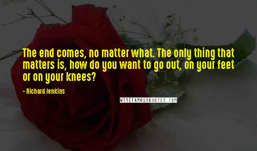 Richard Jenkins Quotes: The end comes, no matter what. The only thing that matters is, how do you want to go out, on your feet or on your knees?