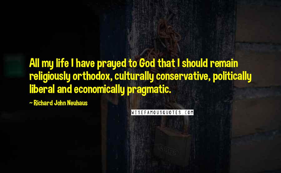 Richard John Neuhaus Quotes: All my life I have prayed to God that I should remain religiously orthodox, culturally conservative, politically liberal and economically pragmatic.