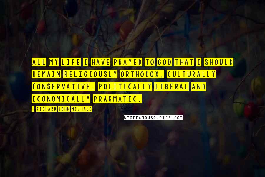 Richard John Neuhaus Quotes: All my life I have prayed to God that I should remain religiously orthodox, culturally conservative, politically liberal and economically pragmatic.