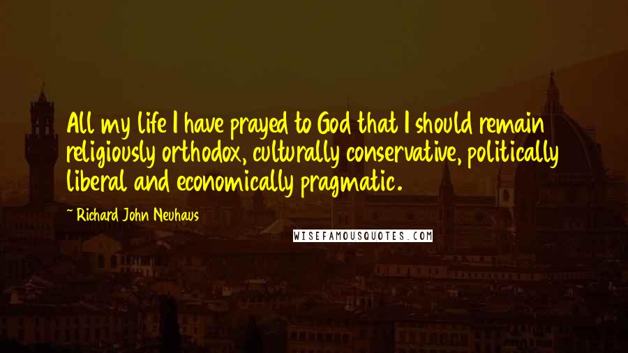 Richard John Neuhaus Quotes: All my life I have prayed to God that I should remain religiously orthodox, culturally conservative, politically liberal and economically pragmatic.