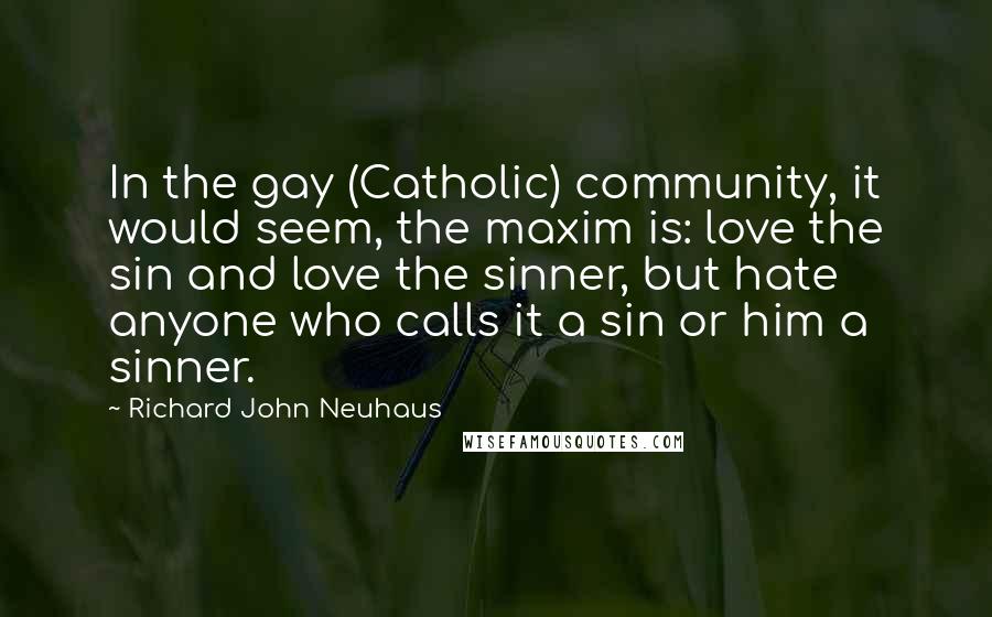 Richard John Neuhaus Quotes: In the gay (Catholic) community, it would seem, the maxim is: love the sin and love the sinner, but hate anyone who calls it a sin or him a sinner.