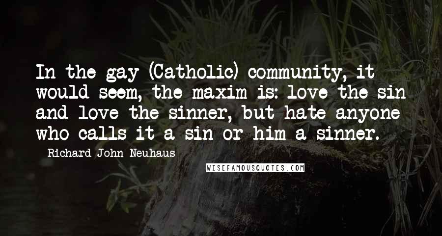 Richard John Neuhaus Quotes: In the gay (Catholic) community, it would seem, the maxim is: love the sin and love the sinner, but hate anyone who calls it a sin or him a sinner.