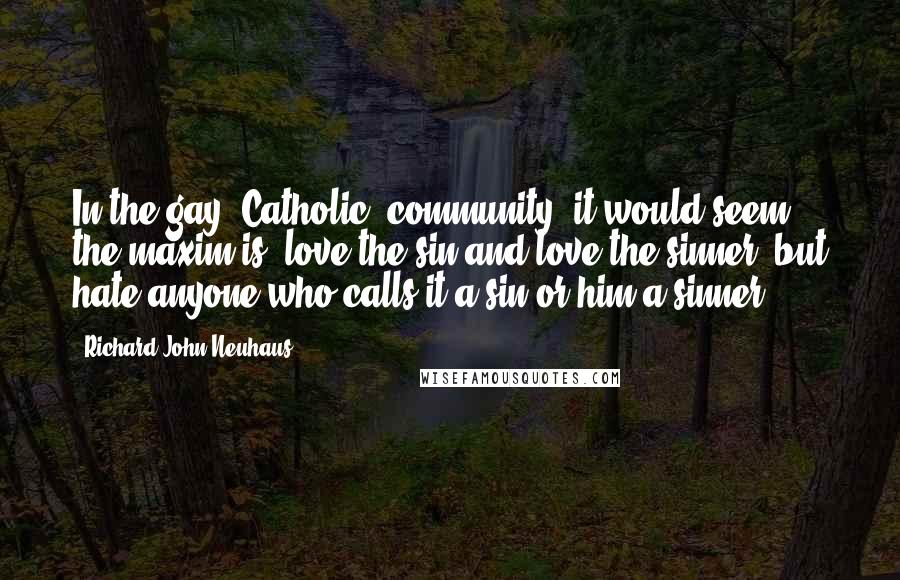 Richard John Neuhaus Quotes: In the gay (Catholic) community, it would seem, the maxim is: love the sin and love the sinner, but hate anyone who calls it a sin or him a sinner.